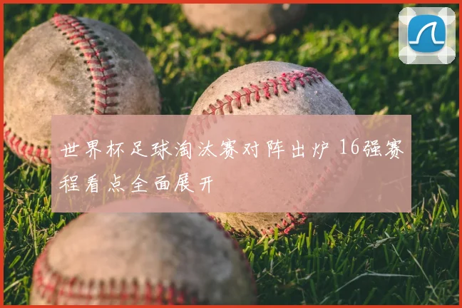 世界杯足球淘汰赛对阵出炉 16强赛程看点全面展开