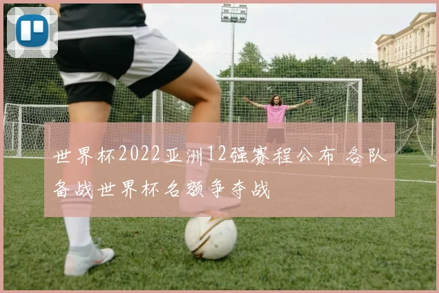世界杯2022亚洲12强赛程公布 各队备战世界杯名额争夺战