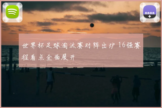 世界杯足球淘汰赛对阵出炉 16强赛程看点全面展开
