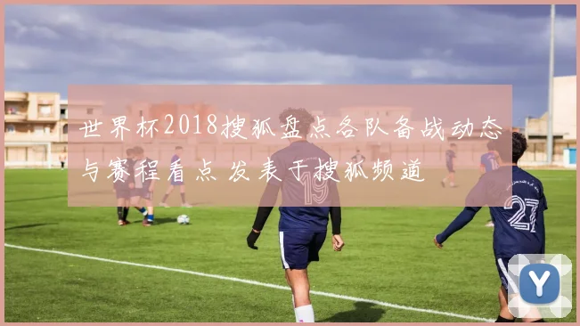 世界杯2018搜狐盘点各队备战动态与赛程看点 发表于搜狐频道