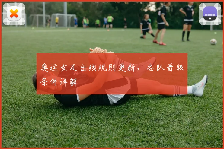 奥运女足出线规则更新,各队晋级条件详解