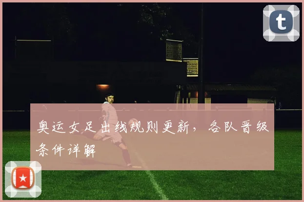 奥运女足出线规则更新,各队晋级条件详解