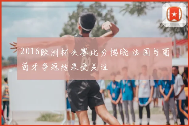 2016欧洲杯决赛比分揭晓 法国与葡萄牙争冠结果受关注