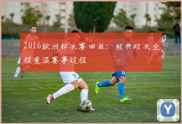 2016欧洲杯决赛回放:经典对决全程重温赛事过程