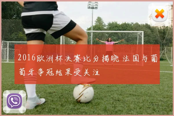 2016欧洲杯决赛比分揭晓 法国与葡萄牙争冠结果受关注