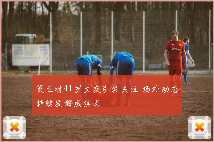 莫兰特41岁女友引发关注 场外动态持续发酵成焦点